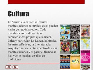 Cultura 
En Venezuela existen diferentes 
manifestaciones culturales, estas pueden 
variar de región a región. Cada 
manifestación cultural, tiene 
características propias que la hacen 
única y particular. La Danza, la Música, 
las Artes plásticas, la Literatura, la 
Arquitectura, etc, entran dentro de estas 
manifestaciones y al pasar el tiempo se 
han vuelto muchas de ellas en 
tradiciones. 
 