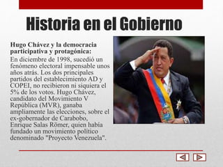 Historia en el Gobierno 
Hugo Chávez y la democracia 
participativa y protagónica: 
En diciembre de 1998, sucedió un 
fenómeno electoral impensable unos 
años atrás. Los dos principales 
partidos del establecimiento AD y 
COPEI, no recibieron ni siquiera el 
5% de los votos. Hugo Chávez, 
candidato del Movimiento V 
República (MVR), ganaba 
ampliamente las elecciones, sobre el 
ex-gobernador de Carabobo, 
Enrique Salas Römer, quien había 
fundado un movimiento político 
denominado "Proyecto Venezuela". 
 