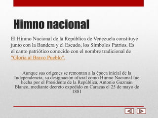 Himno nacional 
El Himno Nacional de la República de Venezuela constituye 
junto con la Bandera y el Escudo, los Símbolos Patrios. Es 
el canto patriótico conocido con el nombre tradicional de 
"Gloria al Bravo Pueblo". 
Aunque sus orígenes se remontan a la época inicial de la 
Independencia, su designación oficial como Himno Nacional fue 
hecha por el Presidente de la República, Antonio Guzmán 
Blanco, mediante decreto expedido en Caracas el 25 de mayo de 
1881 
 
