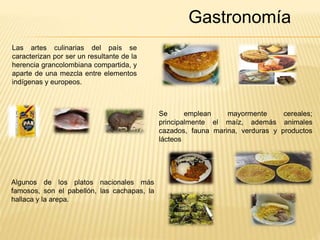 Gastronomía 
Las artes culinarias del país se 
caracterizan por ser un resultante de la 
herencia grancolombiana compartida, y 
aparte de una mezcla entre elementos 
indígenas y europeos. 
Se emplean mayormente cereales; 
principalmente el maíz, además animales 
cazados, fauna marina, verduras y productos 
lácteos 
Algunos de los platos nacionales más 
famosos, son el pabellón, las cachapas, la 
hallaca y la arepa. 
 