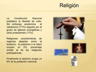 Religión 
La Constitución Nacional 
establece la libertad de culto. 
Sin embargo, predomina el 
catolicismo (71%) seguido por el 
grupo de iglesias evangélicas y 
otros protestantes (17%). 
Religiones características de 
regiones alejadas como el 
budismo, el judaísmo o el islam 
ocupan un 2%; porcentaje 
similar al de las religiones 
prehispánicas. 
Finalmente el ateísmo ocupa un 
6% de la población nacional. 
 