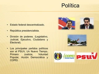 Política 
• Estado federal descentralizado. 
• República presidencialista. 
• División de poderes. (Legislativo, 
Judicial, Ejecutivo, Ciudadano y 
Electoral). 
• Los principales partidos políticos 
son el PSUV, Un Nuevo Tiempo, 
Primero Justicia, Voluntad 
Popular, Acción Democrática y 
COPEI. 
 