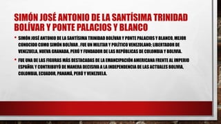 SIMÓN JOSÉ ANTONIO DE LA SANTÍSIMA TRINIDAD
BOLÍVAR Y PONTE PALACIOS Y BLANCO
• SIMÓN JOSÉ ANTONIO DE LA SANTÍSIMA TRINIDAD BOLÍVAR Y PONTE PALACIOS Y BLANCO, MEJOR
CONOCIDO COMO SIMÓN BOLÍVAR , FUE UN MILITAR Y POLÍTICO VENEZOLANO; LIBERTADOR DE
VENEZUELA, NUEVA GRANADA, PERÚ Y FUNDADOR DE LAS REPÚBLICAS DE COLOMBIA Y BOLIVIA.
• FUE UNA DE LAS FIGURAS MÁS DESTACADAS DE LA EMANCIPACIÓN AMERICANA FRENTE AL IMPERIO
ESPAÑOL Y CONTRIBUYÓ DE MANERA DECISIVA A LA INDEPENDENCIA DE LAS ACTUALES BOLIVIA,
COLOMBIA, ECUADOR, PANAMÁ, PERÚ Y VENEZUELA.
 