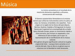 Música
La música venezolana es el resultado de la
mezcla de elementos españoles y africanos,
consecuencia del mestizaje.
El Genero característico Venezolano es la música
Llanera que utiliza los instrumentos como el cuatro, el
arpa, las maracas, la bandola y los capachos . Tuvo
origen en la región de los llanos del país (Apure,
Barinas, Guárico, Cojedes y Portuguesa); la musica
llanera por lo general vá a acompañada de un baile
típico llamado Joropo, posee un movimiento rápido a
ritmo ternario, que incluye un zapateado y una
referencia al vals europeo, por lo que es
representación de la manifestación de la música
colonial.
Otro género de gran significación cultural es la gaita,
original del Zulia —aunque tiene variantes en el
oriente del país. Hoy en día es un género que se
relaciona con la Navidad en toda Venezuela.
 