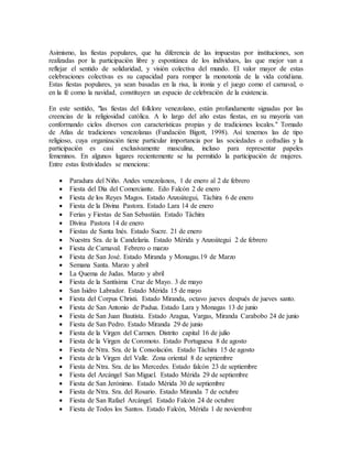Asimismo, las fiestas populares, que ha diferencia de las impuestas por instituciones, son
realizadas por la participación libre y espontánea de los individuos, las que mejor van a
reflejar el sentido de solidaridad, y visión colectiva del mundo. El valor mayor de estas
celebraciones colectivas es su capacidad para romper la monotonía de la vida cotidiana.
Estas fiestas populares, ya sean basadas en la risa, la ironía y el juego como el carnaval, o
en la fé como la navidad, constituyen un espacio de celebración de la existencia.
En este sentido, "las fiestas del folklore venezolano, están profundamente signadas por las
creencias de la religiosidad católica. A lo largo del año estas fiestas, en su mayoría van
conformando ciclos diversos con características propias y de tradiciones locales." Tomado
de Atlas de tradiciones venezolanas (Fundación Bigott, 1998). Así tenemos las de tipo
religioso, cuya organización tiene particular importancia por las sociedades o cofradías y la
participación es casi exclusivamente masculina, incluso para representar papeles
femeninos. En algunos lugares recientemente se ha permitido la participación de mujeres.
Entre estas festividades se menciona:
 Paradura del Niño. Andes venezolanos, 1 de enero al 2 de febrero
 Fiesta del Día del Comerciante. Edo Falcón 2 de enero
 Fiesta de los Reyes Magos. Estado Anzoátegui, Táchira 6 de enero
 Fiesta de la Divina Pastora. Estado Lara 14 de enero
 Ferias y Fiestas de San Sebastián. Estado Táchira
 Divina Pastora 14 de enero
 Fiestas de Santa Inés. Estado Sucre. 21 de enero
 Nuestra Sra. de la Candelaria. Estado Mérida y Anzoátegui 2 de febrero
 Fiesta de Carnaval. Febrero o marzo
 Fiesta de San José. Estado Miranda y Monagas.19 de Marzo
 Semana Santa. Marzo y abril
 La Quema de Judas. Marzo y abril
 Fiesta de la Santísima Cruz de Mayo. 3 de mayo
 San Isidro Labrador. Estado Mérida 15 de mayo
 Fiesta del Corpus Christi. Estado Miranda, octavo jueves después de jueves santo.
 Fiesta de San Antonio de Padua. Estado Lara y Monagas 13 de junio
 Fiesta de San Juan Bautista. Estado Aragua, Vargas, Miranda Carabobo 24 de junio
 Fiesta de San Pedro. Estado Miranda 29 de junio
 Fiesta de la Virgen del Carmen. Distrito capital 16 de julio
 Fiesta de la Virgen de Coromoto. Estado Portuguesa 8 de agosto
 Fiesta de Ntra. Sra. de la Consolación. Estado Táchira 15 de agosto
 Fiesta de la Virgen del Valle. Zona oriental 8 de septiembre
 Fiesta de Ntra. Sra. de las Mercedes. Estado falcón 23 de septiembre
 Fiesta del Arcángel San Miguel. Estado Mérida 29 de septiembre
 Fiesta de San Jerónimo. Estado Mérida 30 de septiembre
 Fiesta de Ntra. Sra. del Rosario. Estado Miranda 7 de octubre
 Fiesta de San Rafael Arcángel. Estado Falcón 24 de octubre
 Fiesta de Todos los Santos. Estado Falcón, Mérida 1 de noviembre
 