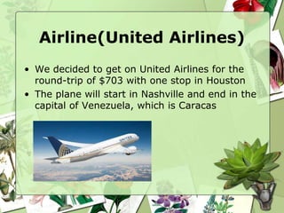 Airline(United Airlines)
• We decided to get on United Airlines for the
round-trip of $703 with one stop in Houston
• The plane will start in Nashville and end in the
capital of Venezuela, which is Caracas
 