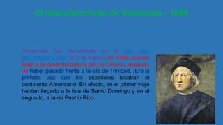 El descubrimiento de Venezuela - 1498
Venezuela fue descubierta en el 3er viaje
deCristóbal Colón, el 2 de Agosto de 1498, cuando
llegó a la desembocadura del río Orinoco, después
de haber pasado frente a la isla de Trinidad. ¡Era la
primera vez que los españoles tocaban el
continente Americano! En efecto, en el primer viaje
habían llegado a la isla de Santo Domingo y en el
segundo, a la de Puerto Rico.
 