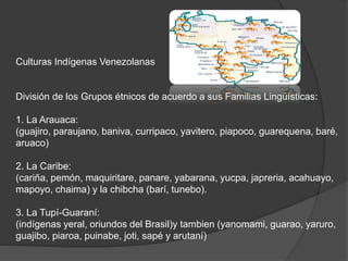 Culturas Indígenas Venezolanas
División de los Grupos étnicos de acuerdo a sus Familias Lingüísticas:
1. La Arauaca:
(guajiro, paraujano, baniva, curripaco, yavitero, piapoco, guarequena, baré,
aruaco)
2. La Caribe:
(cariña, pemón, maquiritare, panare, yabarana, yucpa, japreria, acahuayo,
mapoyo, chaima) y la chibcha (barí, tunebo).
3. La Tupí-Guaraní:
(indígenas yeral, oriundos del Brasil)y tambien (yanomami, guarao, yaruro,
guajibo, piaroa, puinabe, joti, sapé y arutaní)
 