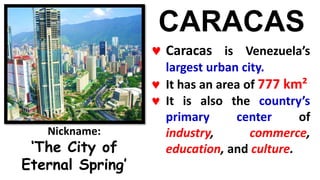 CARACAS
 Caracas is Venezuela’s
largest urban city.
 It has an area of 777 km²
 It is also the country’s
primary center of
industry, commerce,
education, and culture.
Nickname:
‘The City of
Eternal Spring’
 