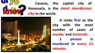 Caracas, the capital city of
Venezuela, is the most murderous
city in the world.
It ranks first as the
city with the most
number of cases of
murder and homicide.
1 person is
murdered in every 21
minutes.
 