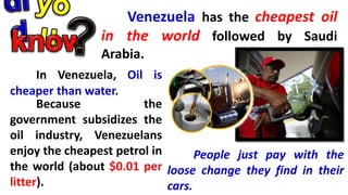 Venezuela has the cheapest oil
in the world followed by Saudi
Arabia.
In Venezuela, Oil is
cheaper than water.
Because the
government subsidizes the
oil industry, Venezuelans
enjoy the cheapest petrol in
the world (about $0.01 per
litter).
People just pay with the
loose change they find in their
cars.
 