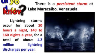 There is a persistent storm at
Lake Maracaibo, Venezuela.
Lightning storms
occur for about 10
hours a night, 140 to
160 nights a year, for a
total of about 1.2
million lightning
discharges per year.
 