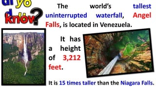 The world’s tallest
uninterrupted waterfall, Angel
Falls, is located in Venezuela.
It has
a height
of 3,212
feet.
It is 15 times taller than the Niagara Falls.
 