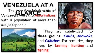 The very first inhabitants of
Venezuela were the Amerindians
with a population of more than
400,000 people.
VENEZUELA AT A
GLANCE
They are subdivided into
three groups: Caribs, Arawaks,
and Chibchas. For centuries, they
lived by farming, hunting and
fishing.
 