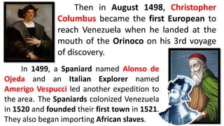 Then in August 1498, Christopher
Columbus became the first European to
reach Venezuela when he landed at the
mouth of the Orinoco on his 3rd voyage
of discovery.
In 1499, a Spaniard named Alonso de
Ojeda and an Italian Explorer named
Amerigo Vespucci led another expedition to
the area. The Spaniards colonized Venezuela
in 1520 and founded their first town in 1521.
They also began importing African slaves.
 