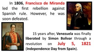 In 1806, Francisco de Miranda
led the first rebellion against
Spanish rule. However, he was
soon defeated.
15 years after, Venezuela was finally
liberated by Simon Bolivar through a
revolution on July 5, 1821
(Independence Day from Spain).
 