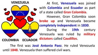 At first, Venezuela was joined
with Colombia and Ecuador as part
of a state called Gran Colombia.
However, Gran Colombia soon
broke up and Venezuela became
completely independent in 1830.
During the 19th century
Venezuela was ruled by military
dictators called Caudillos.
VENEZUELA
COLOMBIA ECUADOR
The first was José Antonio Paez. He ruled Venezuela
until 1848. Venezuela then suffered civil wars.
 