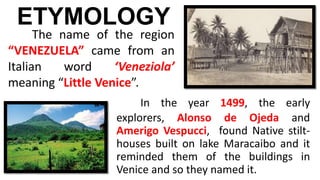 In the year 1499, the early
explorers, Alonso de Ojeda and
Amerigo Vespucci, found Native stilt-
houses built on lake Maracaibo and it
reminded them of the buildings in
Venice and so they named it.
ETYMOLOGY
The name of the region
“VENEZUELA” came from an
Italian word ‘Veneziola’
meaning “Little Venice”.
 