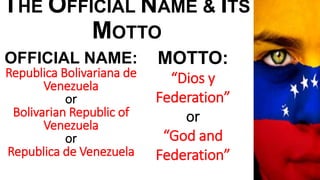 THE OFFICIAL NAME & ITS
MOTTO
OFFICIAL NAME:
Republica Bolivariana de
Venezuela
or
Bolivarian Republic of
Venezuela
or
Republica de Venezuela
MOTTO:
“Dios y
Federation”
or
“God and
Federation”
 
