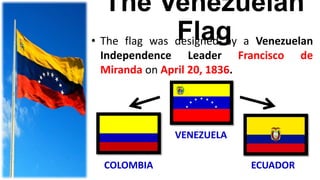 The Venezuelan
Flag• The flag was designed by a Venezuelan
Independence Leader Francisco de
Miranda on April 20, 1836.
VENEZUELA
COLOMBIA ECUADOR
 