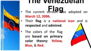 The Venezuelan
Flag• The current version was adopted on
March 12, 2006.
• Their flag is a national icon and is
respected and admired.
• The colors of the flag
are based on primary
color theory: Yellow,
Blue, & Red.
 