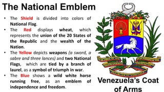 The National Emblem
Venezuela’s Coat
of Arms
• The Shield is divided into colors of
National Flag.
• The Red displays wheat, which
represents the union of the 20 States of
the Republic and the wealth of the
Nation.
• The Yellow depicts weapons (a sword, a
sabre and three lances) and two National
Flags, which are tied by a branch of
laurel, as a symbol of triumph in war.
• The Blue shows a wild white horse
running free, as an emblem of
independence and freedom.
 