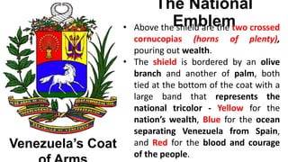 The National
Emblem
Venezuela’s Coat
• Above the shield are the two crossed
cornucopias (horns of plenty),
pouring out wealth.
• The shield is bordered by an olive
branch and another of palm, both
tied at the bottom of the coat with a
large band that represents the
national tricolor - Yellow for the
nation’s wealth, Blue for the ocean
separating Venezuela from Spain,
and Red for the blood and courage
of the people.
 