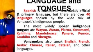 LANGUAGE and
TONGUESSpanish is considered Venezuela’s official
& primary language, but there are over 40
languages spoken by the wide mix of
Venezuela’s indigenous people.
The most widely spoken indigenous
tongues are Wayuu, Warao, Piaroa, Yanomami,
Kahlihna, Manduhuaca, Panaré, Pemón,
Guahibo and Nhengtu.
Venezuelans also speak English, French,
Arabic, Chinese, Italian, Catalan, and other
languages.
 