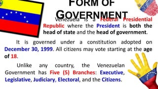 FORM OF
GOVERNMENTVenezuela is a Federal Presidential
Republic where the President is both the
head of state and the head of government.
It is governed under a constitution adopted on
December 30, 1999. All citizens may vote starting at the age
of 18.
Unlike any country, the Venezuelan
Government has Five (5) Branches: Executive,
Legislative, Judiciary, Electoral, and the Citizens.
 
