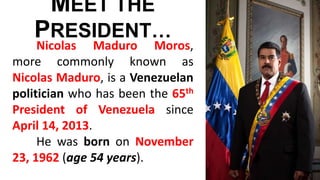 MEET THE
PRESIDENT…
Nicolas Maduro Moros,
more commonly known as
Nicolas Maduro, is a Venezuelan
politician who has been the 65th
President of Venezuela since
April 14, 2013.
He was born on November
23, 1962 (age 54 years).
 