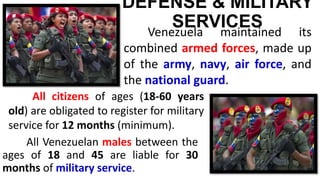 DEFENSE & MILITARY
SERVICES
All Venezuelan males between the
ages of 18 and 45 are liable for 30
months of military service.
Venezuela maintained its
combined armed forces, made up
of the army, navy, air force, and
the national guard.
All citizens of ages (18-60 years
old) are obligated to register for military
service for 12 months (minimum).
 