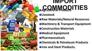 IMPORT
COMMODITIESAgricultural Products
Livestock
Raw Materials/Natural Resources
Machinery & Transport Equipment
Construction Materials
Medical Equipment
Pharmaceuticals
Chemicals & Petroleum Products
Iron and Steel Products.
 