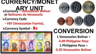 CURRENCY/MONET
ARY UNITCurrency - Venezuelan Bolívar
or Bolivares de Venezuela
Currency Code
- VEF (Venezuelan Fuerte).
Currency Symbol - Bs
CONVERSION
1 Venezuelan Bolívar =
4.99 Philippine Peso
1 Philippine Peso =
0.20 Venezuelan Bolivar
 