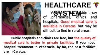 Venezuela has a wide array
of pharmacies, clinics and
hospitals. Good medical care is
available in Caracas, but may be
difficult to find in rural areas.
HEALTHCARE
SYSTEM
Public hospitals and clinics are free, but the quality of
medical care is better in private facilities. If you need
hospital treatment in Venezuela, by far, the best facilities
are in Caracas.
 