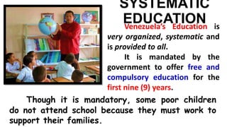 SYSTEMATIC
EDUCATIONVenezuela’s Education is
very organized, systematic and
is provided to all.
It is mandated by the
government to offer free and
compulsory education for the
first nine (9) years.
Though it is mandatory, some poor children
do not attend school because they must work to
support their families.
 