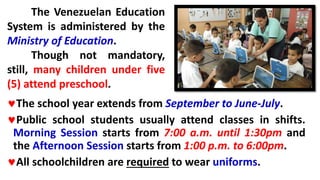 The school year extends from September to June-July.
Public school students usually attend classes in shifts.
Morning Session starts from 7:00 a.m. until 1:30pm and
the Afternoon Session starts from 1:00 p.m. to 6:00pm.
All schoolchildren are required to wear uniforms.
The Venezuelan Education
System is administered by the
Ministry of Education.
Though not mandatory,
still, many children under five
(5) attend preschool.
 