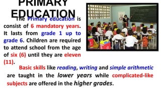 PRIMARY
EDUCATIONThe Primary education is
consist of 6 mandatory years.
It lasts from grade 1 up to
grade 6. Children are required
to attend school from the age
of six (6) until they are eleven
(11).
Basic skills like reading, writing and simple arithmetic
are taught in the lower years while complicated-like
subjects are offered in the higher grades.
 
