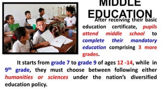 MIDDLE
EDUCATIONAfter receiving their basic
education certificate, pupils
attend middle school to
complete their mandatory
education comprising 3 more
grades.
It starts from grade 7 to grade 9 of ages 12 -14, while in
9th grade, they must choose between following either
humanities or sciences under the nation’s diversified
education policy.
 