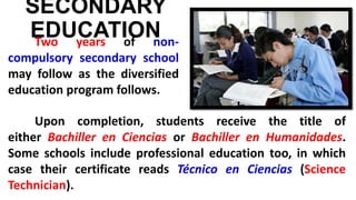 SECONDARY
EDUCATIONTwo years of non-
compulsory secondary school
may follow as the diversified
education program follows.
Upon completion, students receive the title of
either Bachiller en Ciencias or Bachiller en Humanidades.
Some schools include professional education too, in which
case their certificate reads Técnico en Ciencias (Science
Technician).
 