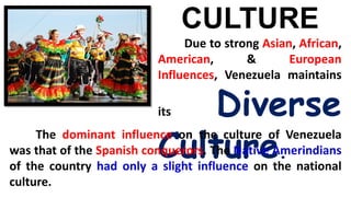 CULTURE
Due to strong Asian, African,
American, & European
Influences, Venezuela maintains
its Diverse
Culture.
The dominant influence on the culture of Venezuela
was that of the Spanish conquerors. The Native Amerindians
of the country had only a slight influence on the national
culture.
 