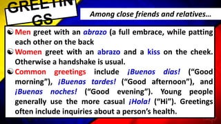 Men greet with an abrazo (a full embrace, while patting
each other on the back
Women greet with an abrazo and a kiss on the cheek.
Otherwise a handshake is usual.
Common greetings include ¡Buenos días! (“Good
morning”), ¡Buenas tardes! (“Good afternoon”), and
¡Buenas noches! (“Good evening”). Young people
generally use the more casual ¡Hola! (“Hi”). Greetings
often include inquiries about a person’s health.
Among close friends and relatives…
 