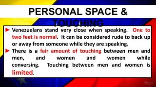 ► Venezuelans stand very close when speaking. One to
two feet is normal. It can be considered rude to back up
or away from someone while they are speaking.
► There is a fair amount of touching between men and
men, and women and women while
conversing. Touching between men and women is
limited.
PERSONAL SPACE &
TOUCHING
 