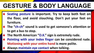  Seating posture is important. Try to keep both feet on
the floor, and avoid slouching. Don't put your feet on
furniture.
 The “ch-ch” sound is used to get someone's attention or
to get a bus to stop.
 The North American “O.K.” sign is extremely rude.
 Pointing with your index finger can be considered rude.
Motioning with your entire hand is more polite.
 Always maintain eye contact when talking.
GESTURE & BODY LANGUAGE
 