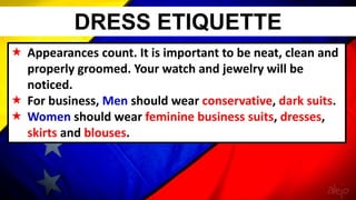  Appearances count. It is important to be neat, clean and
properly groomed. Your watch and jewelry will be
noticed.
 For business, Men should wear conservative, dark suits.
 Women should wear feminine business suits, dresses,
skirts and blouses.
DRESS ETIQUETTE
 
