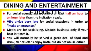  For social events, always arrive at least half an hour to
an hour later than the invitation reads.
 VIPs arrive very late for social occasions in order to
“make an entrance.”
 Meals are for socializing. Discuss business only if your
host initiates it.
 You will normally be served a great deal of food and
drink; Venezuelans enjoy both, but do not abuse either.
DINING AND ENTERTAINMENT
ETIQUETTE
 