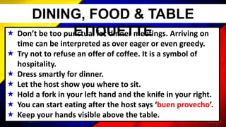  Don’t be too punctual for dinner meetings. Arriving on
time can be interpreted as over eager or even greedy.
 Try not to refuse an offer of coffee. It is a symbol of
hospitality.
 Dress smartly for dinner.
 Let the host show you where to sit.
 Hold a fork in your left hand and the knife in your right.
 You can start eating after the host says ‘buen provecho’.
 Keep your hands visible above the table.
DINING, FOOD & TABLE
ETIQUETTE
 