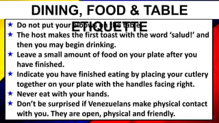  Do not put your elbows on the table.
 The host makes the first toast with the word ‘salud!’ and
then you may begin drinking.
 Leave a small amount of food on your plate after you
have finished.
 Indicate you have finished eating by placing your cutlery
together on your plate with the handles facing right.
 Never eat with your hands.
 Don’t be surprised if Venezuelans make physical contact
with you. They are open, physical and friendly.
DINING, FOOD & TABLE
ETIQUETTE
 
