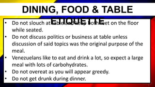 • Do not slouch at table and keep both feet on the floor
while seated.
• Do not discuss politics or business at table unless
discussion of said topics was the original purpose of the
meal.
• Venezuelans like to eat and drink a lot, so expect a large
meal with lots of carbohydrates.
• Do not overeat as you will appear greedy.
• Do not get drunk during dinner.
DINING, FOOD & TABLE
ETIQUETTE
 