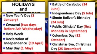 OFFICIAL
HOLIDAYS
and
CELEBRATIONSNew Year’s Day (1
January)
Carnaval (two days
before Ash Wednesday)
Holy Week
Declaration of
Independence (19 April)
May Day (1 May)
Battle of Carabobo (24
June)
Independence Day (5 July)
Simón Bolívar’s Birthday
(24 July)
Public Officials’ Day (first
Monday in September)
Columbus Day (12
October)
Christmas Eve, Christmas
Day (25 December)
 