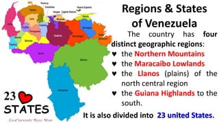 Regions & States
of Venezuela
The country has four
distinct geographic regions:
 the Northern Mountains
 the Maracaibo Lowlands
 the Llanos (plains) of the
north central region
 the Guiana Highlands to the
south.
It is also divided into .
23
STATES
 